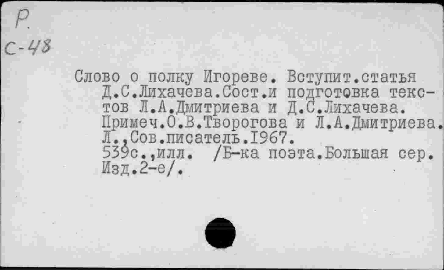 ﻿р.
с-чъ
Слово о полку Игорево. Вступит.статья Д.С.Лихачева.Сост.и подготовка текстов Л.А.Дмитриева и Д.С.Лихачева. Примеч.О.В.Творогова и Л.А.Дмитриева. Л..Сов.писатель.1967.
539с.,илл. /Б-ка поэта.Большая сер. Изд.2-е/.